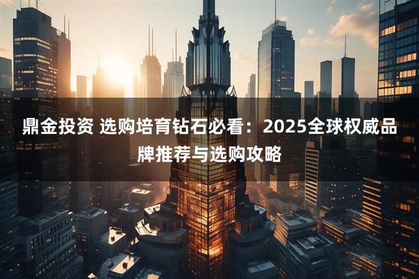 鼎金投资 选购培育钻石必看：2025全球权威品牌推荐与选购攻略