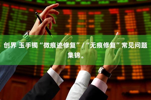 创界 玉手镯“微痕迹修复”/“无痕修复”常见问题集锦。