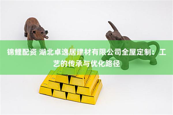 锦鲤配资 湖北卓逸居建材有限公司全屋定制：工艺的传承与优化路径