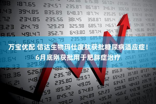 万宝优配 信达生物玛仕度肽获批糖尿病适应症！6月底刚获批用于肥胖症治疗