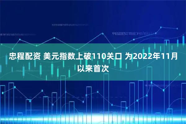 忠程配资 美元指数上破110关口 为2022年11月以来首次