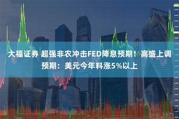 大福证券 超强非农冲击FED降息预期！高盛上调预期：美元今年料涨5%以上