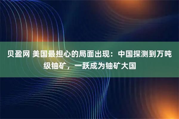 贝盈网 美国最担心的局面出现：中国探测到万吨级铀矿，一跃成为铀矿大国
