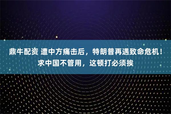 鼎牛配资 遭中方痛击后，特朗普再遇致命危机！求中国不管用，这顿打必须挨