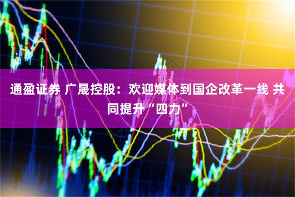 通盈证券 广晟控股：欢迎媒体到国企改革一线 共同提升“四力”