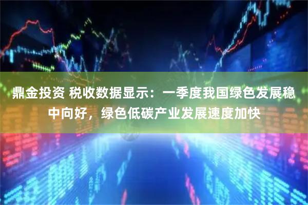 鼎金投资 税收数据显示：一季度我国绿色发展稳中向好，绿色低碳产业发展速度加快