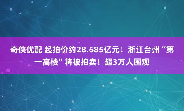 奇侠优配 起拍价约28.685亿元！浙江台州“第一高楼”将被拍卖！超3万人围观