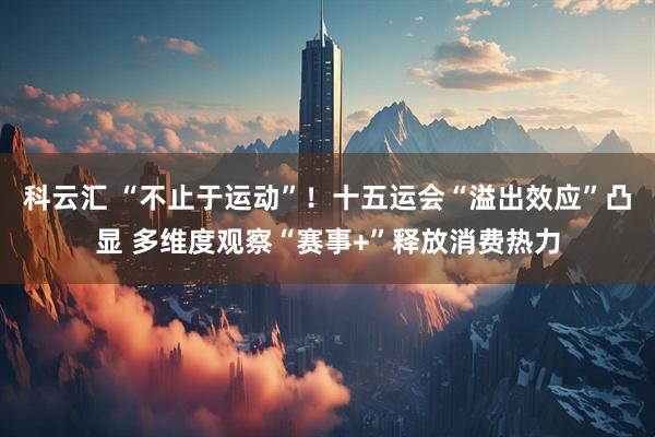 科云汇 “不止于运动”！十五运会“溢出效应”凸显 多维度观察“赛事+”释放消费热力