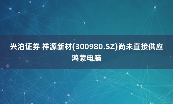 兴泊证券 祥源新材(300980.SZ)尚未直接供应鸿蒙电脑