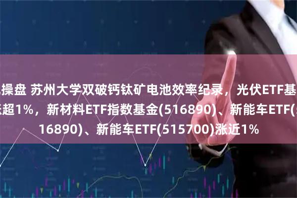 配操盘 苏州大学双破钙钛矿电池效率纪录，光伏ETF基金(516180)早盘涨超1%，新材料ETF指数基金(516890)、新能车ETF(515700)涨近1%