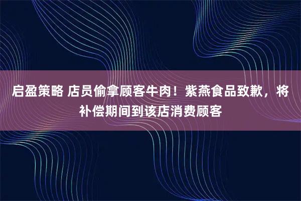 启盈策略 店员偷拿顾客牛肉！紫燕食品致歉，将补偿期间到该店消费顾客