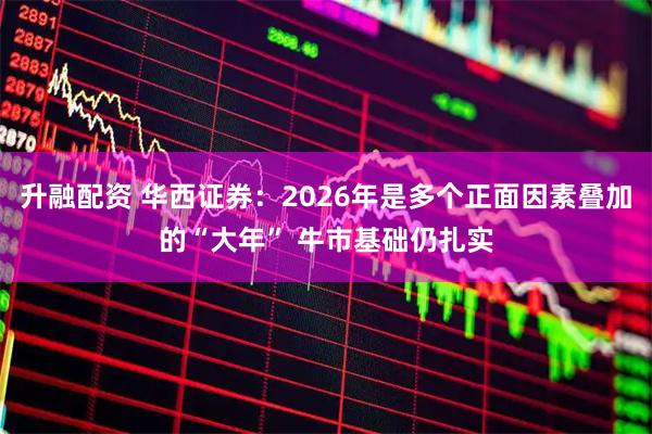 升融配资 华西证券：2026年是多个正面因素叠加的“大年” 牛市基础仍扎实