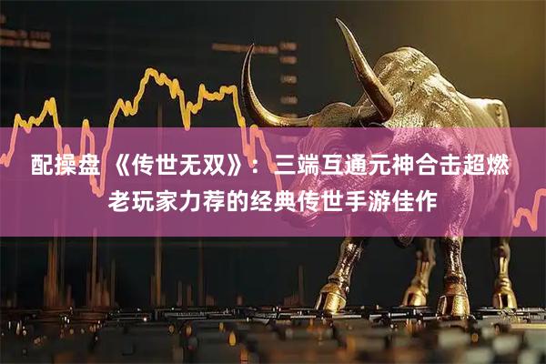 配操盘 《传世无双》：三端互通元神合击超燃 老玩家力荐的经典传世手游佳作