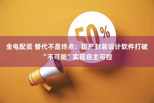 全电配资 替代不是终点：国产封装设计软件打破“不可能”实现自主可控