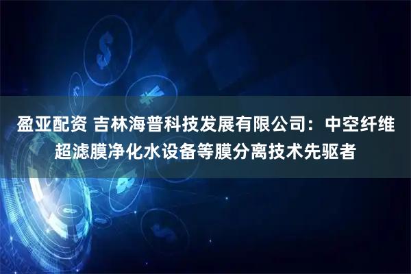 盈亚配资 吉林海普科技发展有限公司：中空纤维超滤膜净化水设备等膜分离技术先驱者