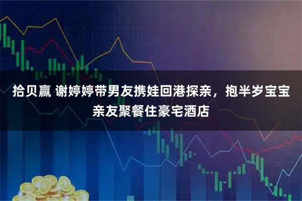 拾贝赢 谢婷婷带男友携娃回港探亲，抱半岁宝宝亲友聚餐住豪宅酒店