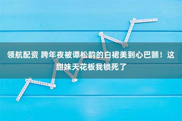 领航配资 跨年夜被谭松韵的白裙美到心巴颤！这甜妹天花板我锁死了