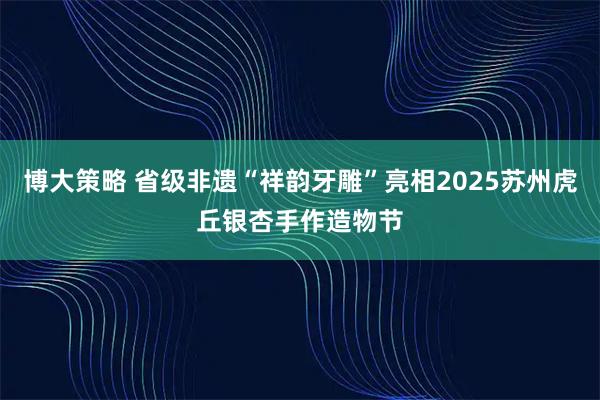 博大策略 省级非遗“祥韵牙雕”亮相2025苏州虎丘银杏手作造物节