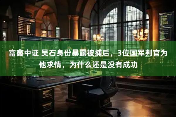 富鑫中证 吴石身份暴露被捕后，3位国军判官为他求情，为什么还是没有成功