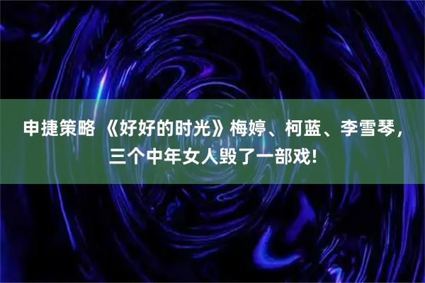 申捷策略 《好好的时光》梅婷、柯蓝、李雪琴，三个中年女人毁了一部戏!