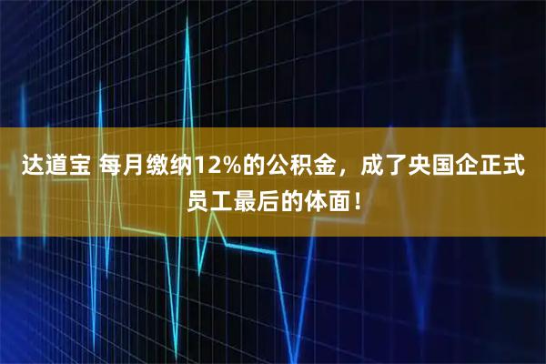 达道宝 每月缴纳12%的公积金，成了央国企正式员工最后的体面！