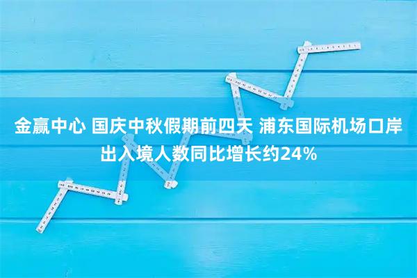 金赢中心 国庆中秋假期前四天 浦东国际机场口岸出入境人数同比增长约24%