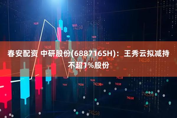 春安配资 中研股份(688716SH)：王秀云拟减持不超1%股份