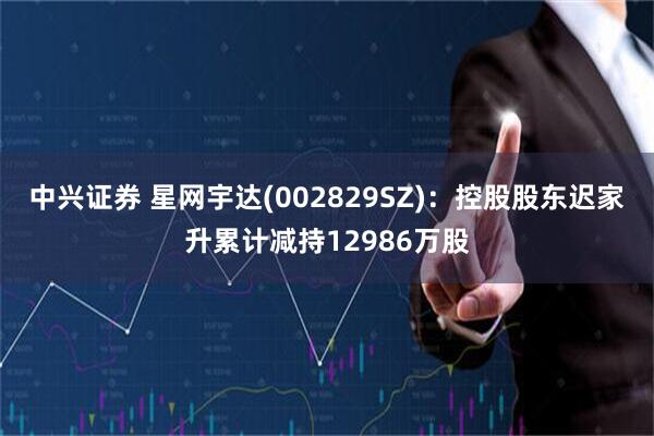 中兴证券 星网宇达(002829SZ)：控股股东迟家升累计减持12986万股