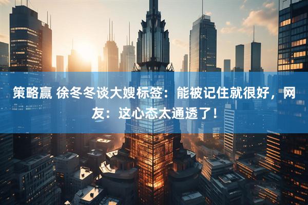 策略赢 徐冬冬谈大嫂标签：能被记住就很好，网友：这心态太通透了！