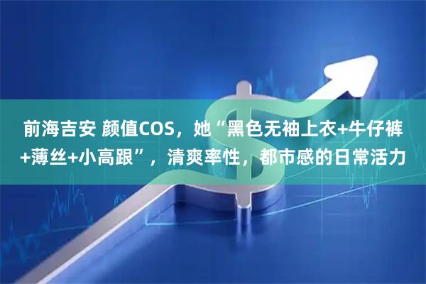 前海吉安 颜值COS，她“黑色无袖上衣+牛仔裤+薄丝+小高跟”，清爽率性，都市感的日常活力