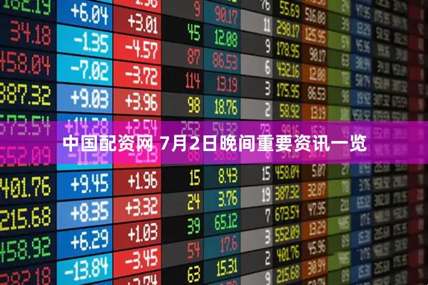 中国配资网 7月2日晚间重要资讯一览