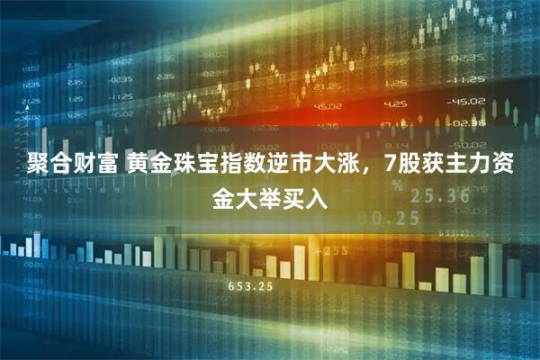 聚合财富 黄金珠宝指数逆市大涨，7股获主力资金大举买入